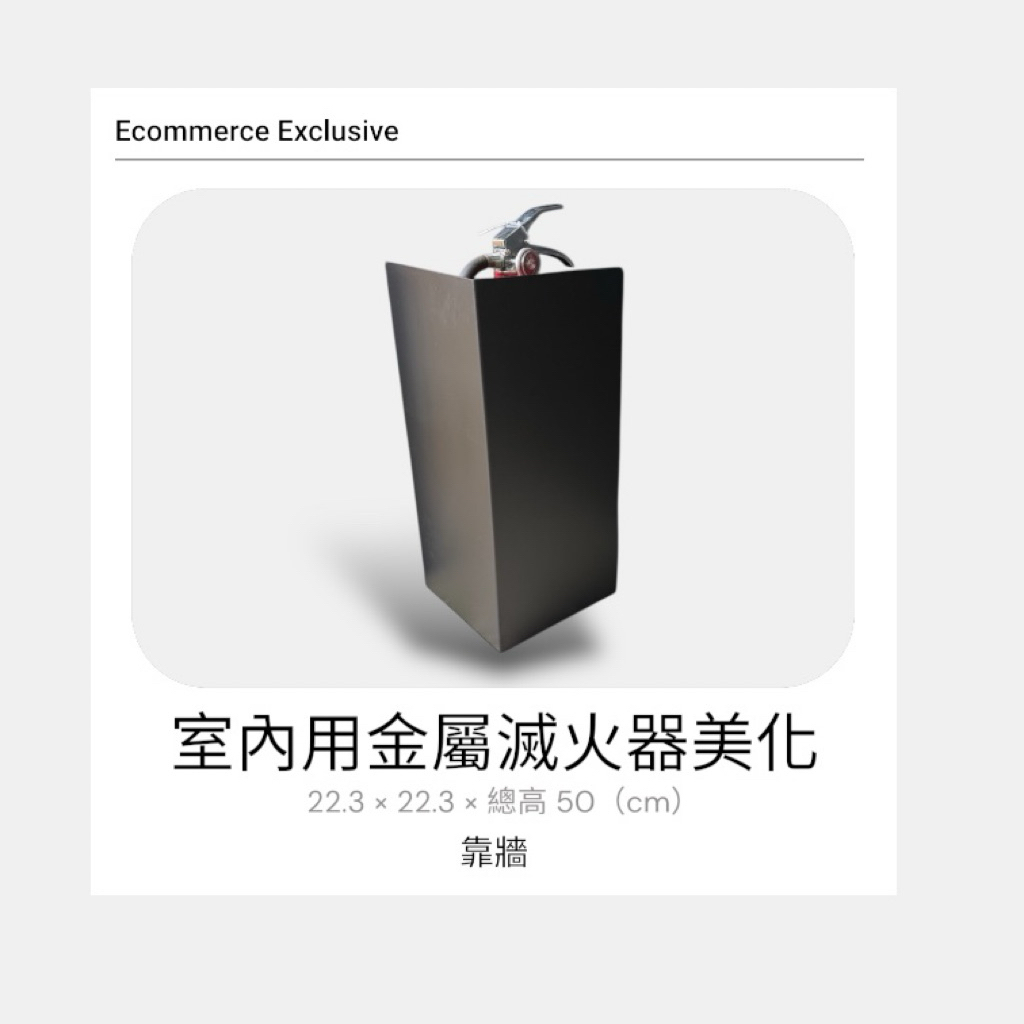 以簡約俐落的設計，讓必要的消防設備也能融入室內空間美感。採用金屬材質製作，結構穩固耐用，搭配消光霧黑烤漆，低調不反光，適合各式商業與公共室內空間。

尺寸：22.3 × 22.3 × 總高 50（cm）

材質：金屬

顏色：消光霧黑

適用空間：室內（辦公室、商場、飯店、公共空間等）

有效遮蔽滅火器外觀，同時保有辨識與取用便利性，兼顧安全與整體空間質感。