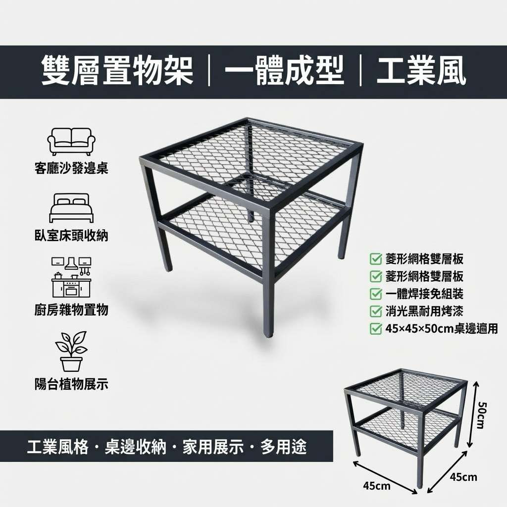 全金屬焊接結構，穩固不晃，適合放置筆電、咖啡、書籍或展示擺飾。
雙層設計增加收納空間，下層網格層板可放書籍、收納籃或常用物品，讓空間更整齊。
商品規格
材質：鐵件（金屬）
顏色：消光霧黑
尺寸（約）：
長 45 cm × 寬 45 cm × 高 50 cm
層數：雙層
結構：一體成型焊接
是否需組裝：否
產地：台灣（自有工廠製作）