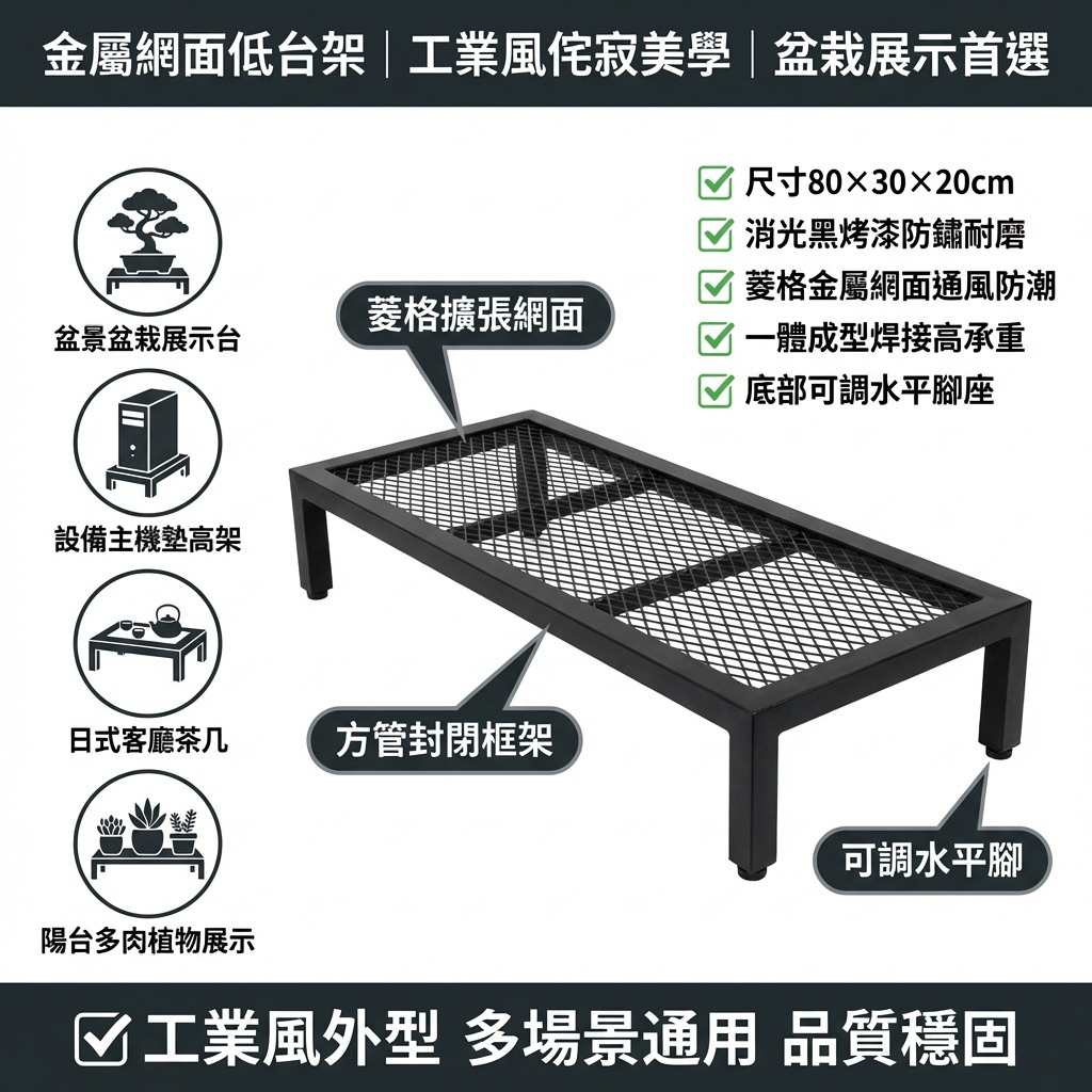 網面設計具備良好通風效果，可防潮、防積灰，特別適合作為盆栽架、設備墊高架或收納平台使用。
・尺寸：長80 × 寬30 × 高20 cm
・材質：金屬鐵件＋金屬網面
・結構：一體成型固定式
・腳座：可調整水平腳
✔ 一體成型焊接結構，穩固耐用
✔ 高承重設計，適合放置重物
✔ 金屬網面通風佳，不悶濕不積塵
✔ 消光黑烤漆，防鏽耐磨質感佳
✔ 底部調整腳，可微調水平
✔ 工業風外型，多場景適用