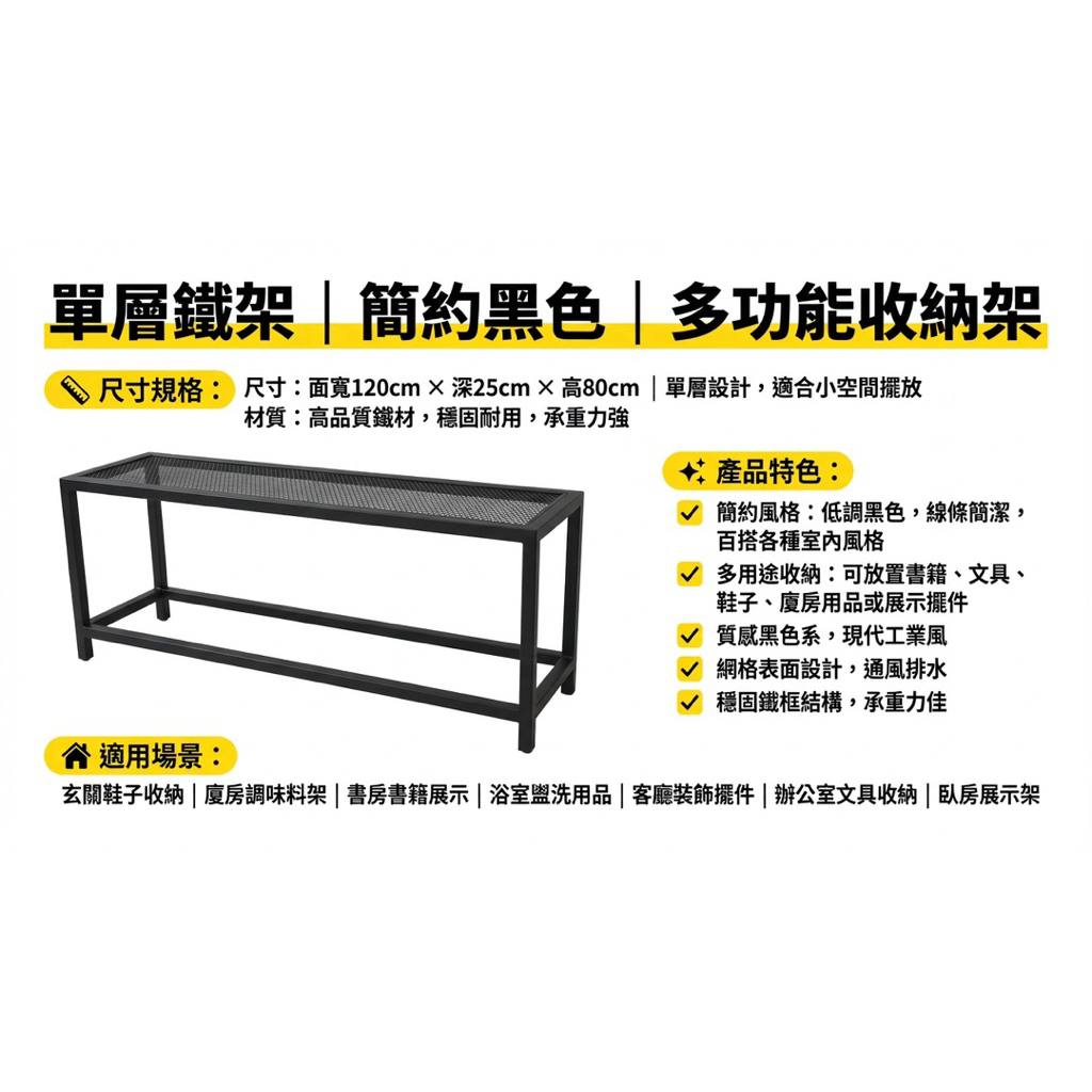 尺寸：面寬120×深25×高80公分，單層設計，適合小空間擺放

材質：高品質鐵材，穩固耐用，承重力強

簡約風格：低調黑色，線條簡潔，百搭各種室內風格

多用途收納：可放置書籍、文具、鞋子、廚房用品或展示擺件