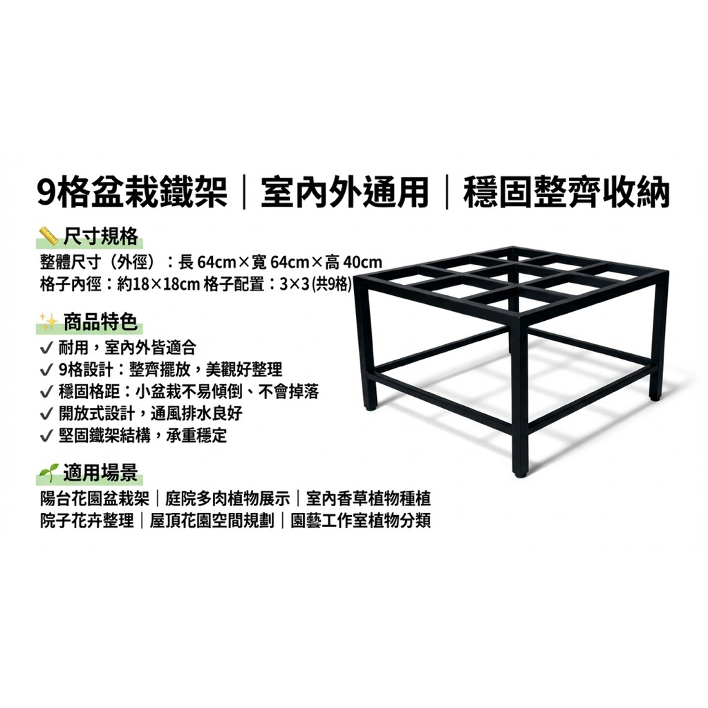 整體尺寸（外徑）：

長 64 cm × 寬 64 cm × 高 40 cm

格子內徑：

約 18 × 18 cm

格子配置：3 × 3（共 9 格）

【商品特色】

✔ 耐用，室內外皆適合

✔ 9 格設計：整齊擺放，美觀好整理

✔ 穩固格距：小盆栽不易傾倒、不會掉落