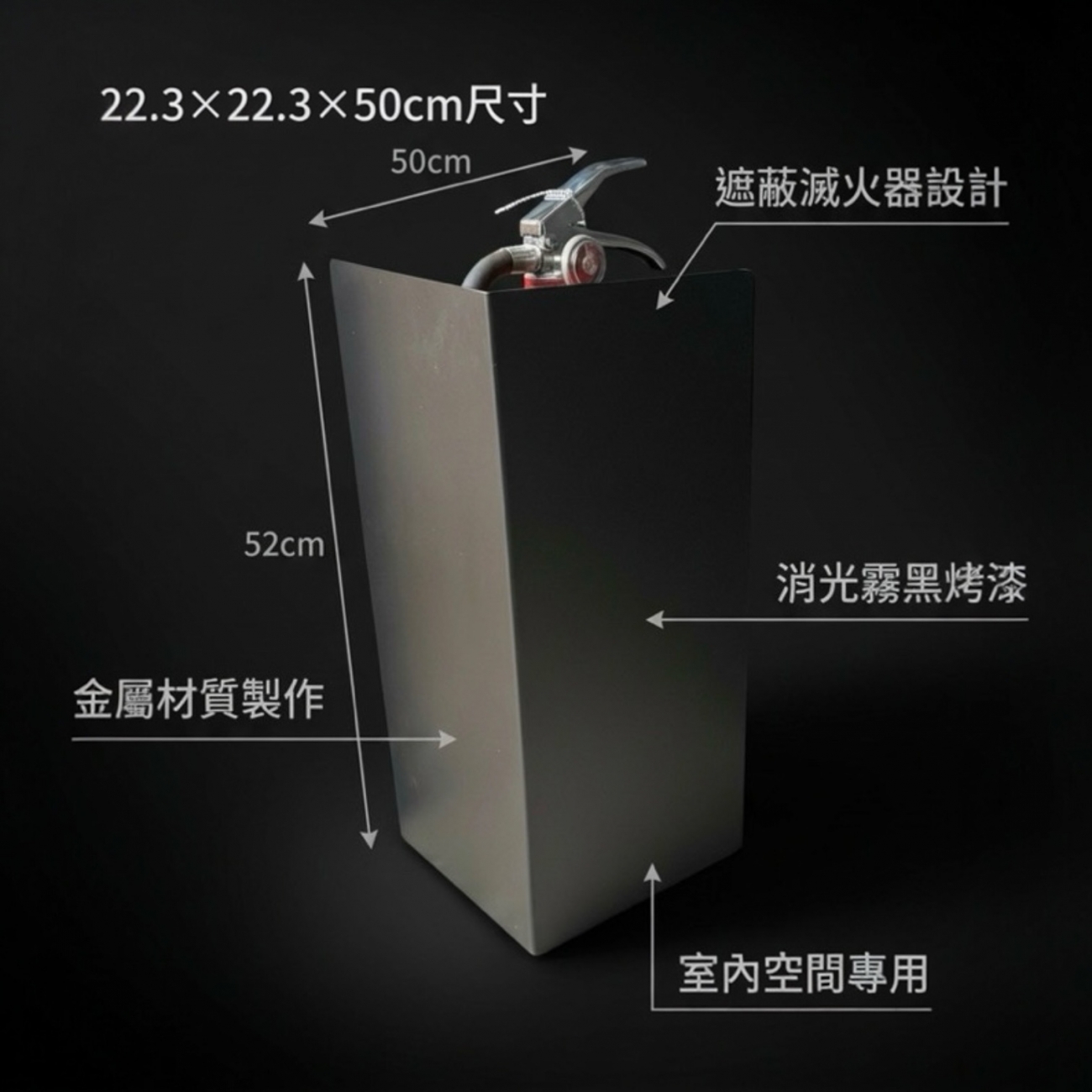 以簡約俐落的設計，讓必要的消防設備也能融入室內空間美感。採用金屬材質製作，結構穩固耐用，搭配消光霧黑烤漆，低調不反光，適合各式商業與公共室內空間。
尺寸：22.3 × 22.3 × 總高 50（cm）
材質：金屬
適用空間：室內（辦公室、商場、飯店、公共空間等）
有效遮蔽滅火器外觀，同時保有辨識與取用便利性，兼顧安全與整體空間質感。