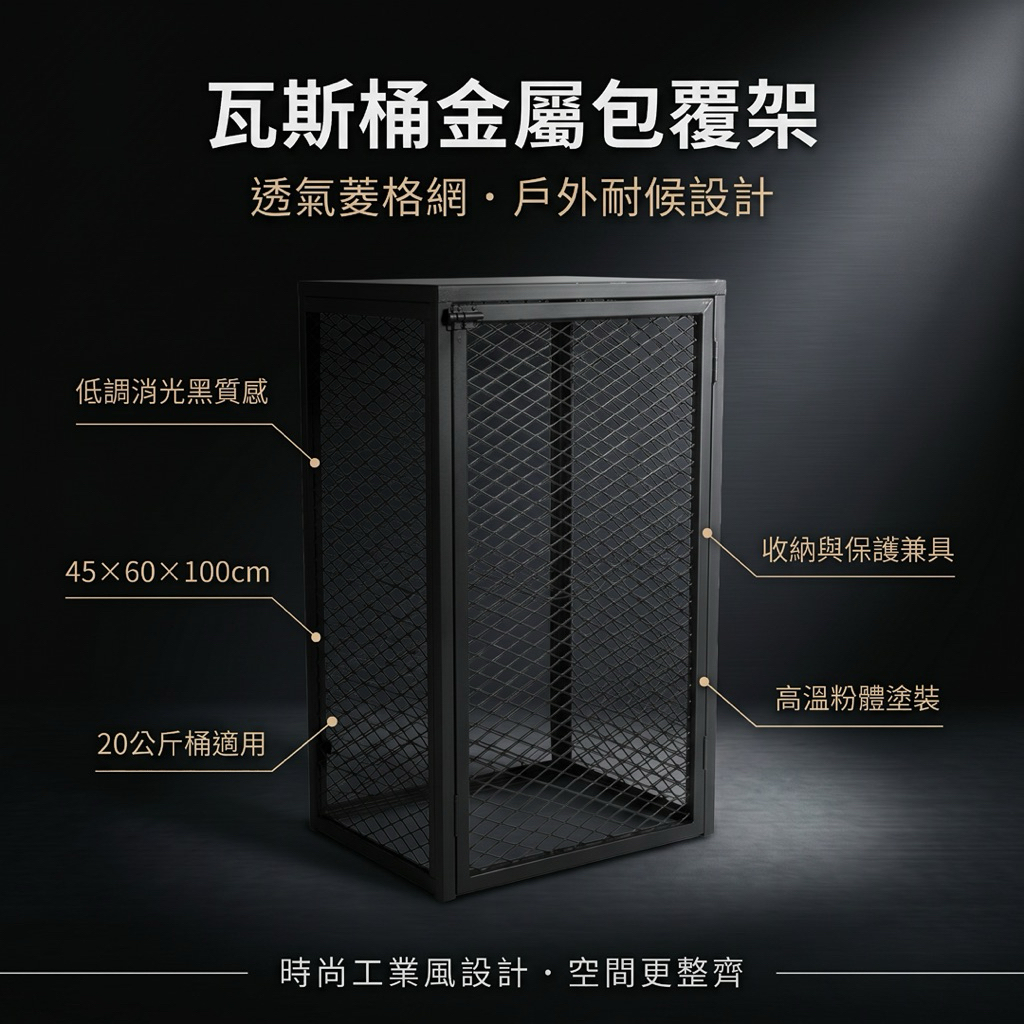 45×60×100cm｜20公斤桶可放｜
這款瓦斯桶金屬包覆架，結合耐用材質與時尚工業風設計，是瓦斯桶存放與保護的最佳選擇。
產品特色：
合適尺寸：底座 45×60 公分，總高度 100 公分，適用大多數家庭或餐飲用瓦斯桶。
耐用塗裝：採高溫粉體塗裝，防鏽、防腐蝕，耐候性佳，使用壽命長。