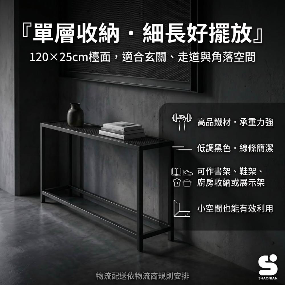尺寸：面寬120×深25×高80公分，單層設計，適合小空間擺放
材質：高品質鐵材，穩固耐用，承重力強
簡約風格：低調黑色，線條簡潔，百搭各種室內風格
多用途收納：可放置書籍、文具、鞋子、廚房用品或展示擺件