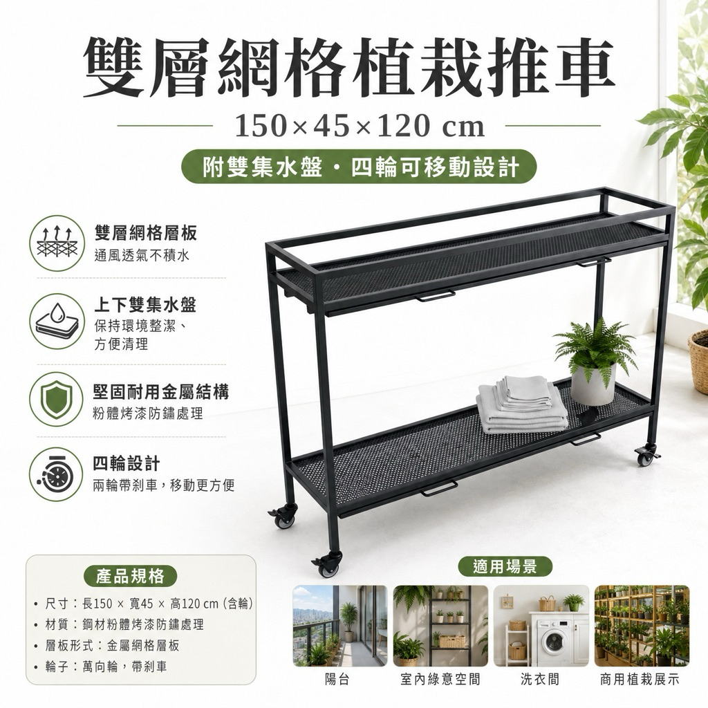 雙層植栽推車兼具實用與美觀：
雙層網格層板：通風透氣，讓植物根部保持健康，減少積水問題
上下雙集水盤設計：有效防止水分溢出，保持環境整潔，方便清理
堅固耐用金屬結構：粉體烤漆處理，防鏽耐用，承重力強，承載多盆植物無壓力
四輪設計：四個萬向輪，輕鬆推移，兩輪帶剎車，使用更安全穩固
適合擺放多盆中大型盆栽，充分利用空間
商品規格
尺寸：長150 × 寬45 × 高120 cm（含輪）